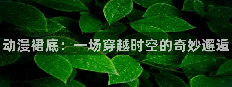 colamanage漫画官网：动漫裙底：一场穿越时空的奇妙邂逅