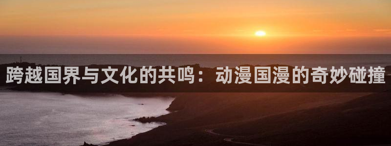 colamanage漫画官网：跨越国界与文化的共鸣：动漫国漫的奇妙碰撞