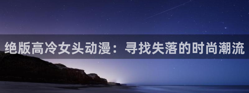 age动漫官网樱花动漫：绝版高冷女头动漫：寻找失落的时尚潮流