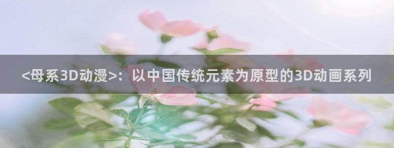 age动漫下载动漫全免费：<母系3D动漫>：以中国传统元素为原型的3D动画系列